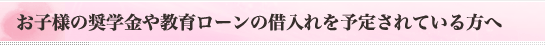 お子様の奨学金や教育ローンの借入れを予定されている方へ