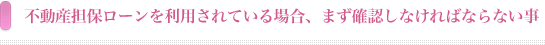 不動産担保ローンを利用されている場合、まず確認しなければならないこと