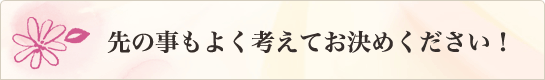 先の事もよく考えてお決め下さい！