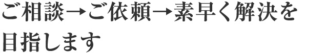 ご相談→ご依頼→素早く解決を目指します